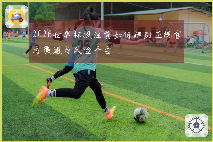 2026世界杯投注前如何辨别正规官方渠道与风险平台