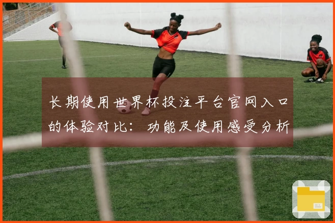 长期使用世界杯投注平台官网入口的体验对比：功能及使用感受分析